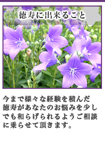 今まで様々な経験を積んだ徳寿があなたのお悩みを少しでも和らげられるようご相談に乗らせて頂きます。